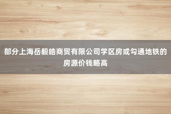 部分上海岳毅皓商贸有限公司学区房或勾通地铁的房源价钱略高