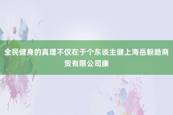 全民健身的真理不仅在于个东谈主健上海岳毅皓商贸有限公司康