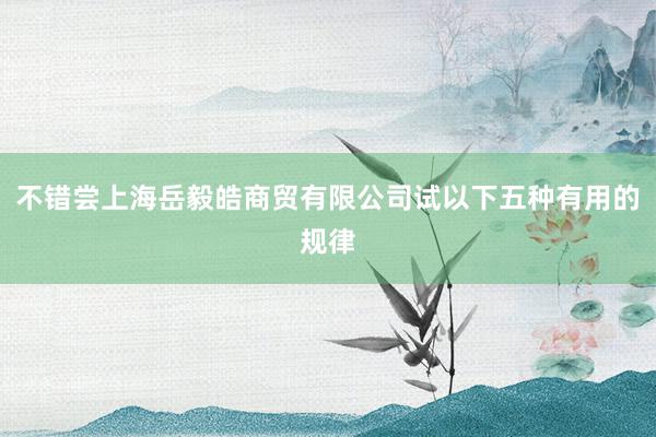 不错尝上海岳毅皓商贸有限公司试以下五种有用的规律